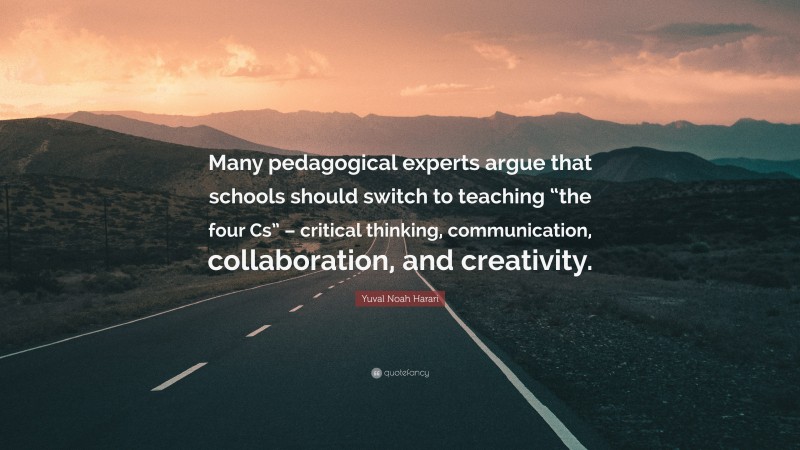 Yuval Noah Harari Quote: “Many pedagogical experts argue that schools should switch to teaching “the four Cs” – critical thinking, communication, collaboration, and creativity.”