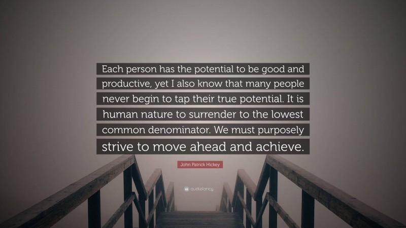 John Patrick Hickey Quote: “Each person has the potential to be good and productive, yet I also know that many people never begin to tap their true potential. It is human nature to surrender to the lowest common denominator. We must purposely strive to move ahead and achieve.”