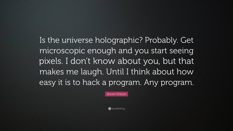 Steven Erikson Quote: “Is the universe holographic? Probably. Get microscopic enough and you start seeing pixels. I don’t know about you, but that makes me laugh. Until I think about how easy it is to hack a program. Any program.”