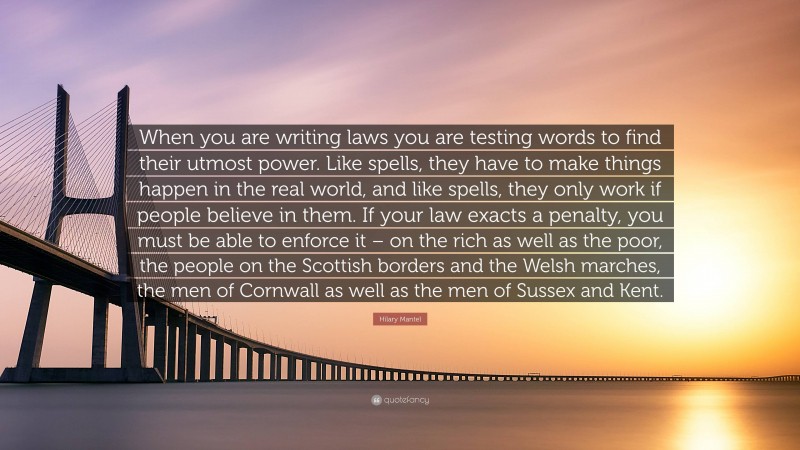 Hilary Mantel Quote: “When you are writing laws you are testing words to find their utmost power. Like spells, they have to make things happen in the real world, and like spells, they only work if people believe in them. If your law exacts a penalty, you must be able to enforce it – on the rich as well as the poor, the people on the Scottish borders and the Welsh marches, the men of Cornwall as well as the men of Sussex and Kent.”