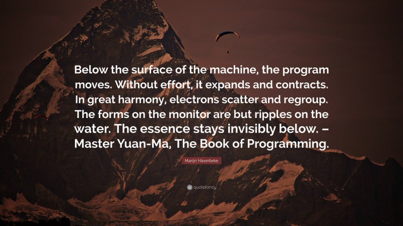 Marijn Haverbeke Quote: “Below the surface of the machine, the program moves. Without effort, it expands and contracts. In great harmony, electrons scatter and regroup. The forms on the monitor are but ripples on the water. The essence stays invisibly below. – Master Yuan-Ma, The Book of Programming.”