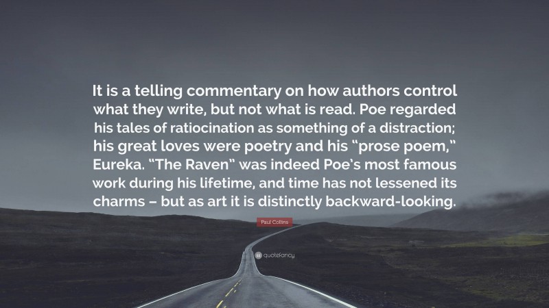 Paul Collins Quote: “It is a telling commentary on how authors control what they write, but not what is read. Poe regarded his tales of ratiocination as something of a distraction; his great loves were poetry and his “prose poem,” Eureka. “The Raven” was indeed Poe’s most famous work during his lifetime, and time has not lessened its charms – but as art it is distinctly backward-looking.”