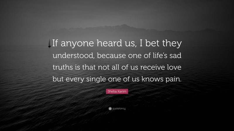 Sheba Karim Quote: “If anyone heard us, I bet they understood, because one of life’s sad truths is that not all of us receive love but every single one of us knows pain.”