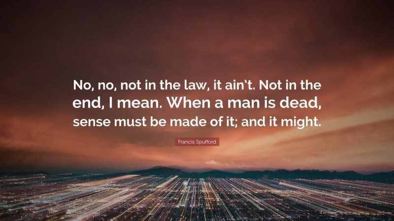 Francis Spufford Quote: “No, no, not in the law, it ain’t. Not in the end, I mean. When a man is dead, sense must be made of it; and it might.”