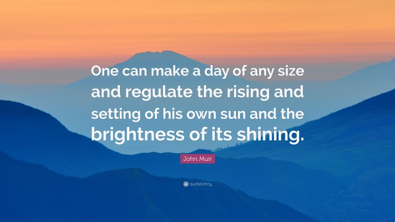 John Muir Quote: “One can make a day of any size and regulate the rising and setting of his own sun and the brightness of its shining.”