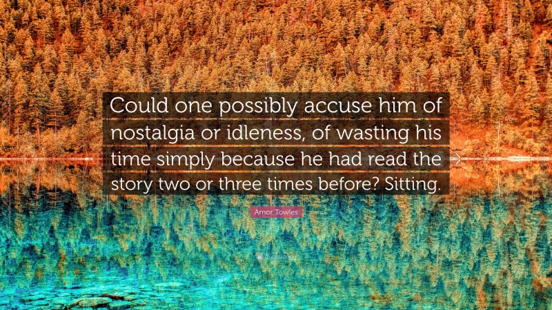 Amor Towles Quote: “Could one possibly accuse him of nostalgia or idleness, of wasting his time simply because he had read the story two or three times before? Sitting.”