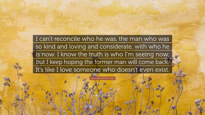 Jacqueline Simon Gunn Quote: “I can’t reconcile who he was, the man who was so kind and loving and considerate, with who he is now. I know the truth is who I’m seeing now, but I keep hoping the former man will come back. It’s like I love someone who doesn’t even exist.”