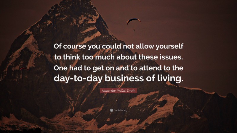 Alexander McCall Smith Quote: “Of course you could not allow yourself to think too much about these issues. One had to get on and to attend to the day-to-day business of living.”