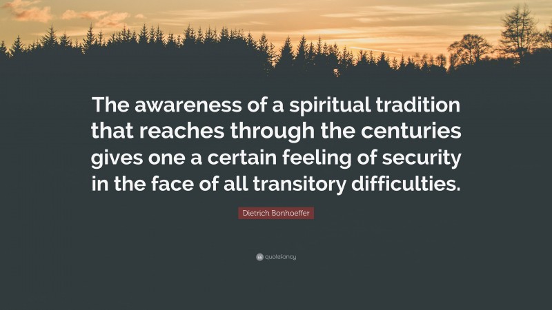 Dietrich Bonhoeffer Quote: “The awareness of a spiritual tradition that reaches through the centuries gives one a certain feeling of security in the face of all transitory difficulties.”