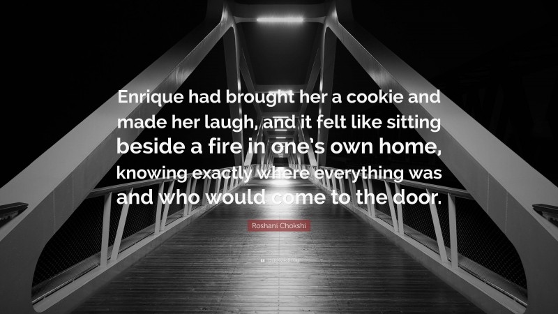 Roshani Chokshi Quote: “Enrique had brought her a cookie and made her laugh, and it felt like sitting beside a fire in one’s own home, knowing exactly where everything was and who would come to the door.”