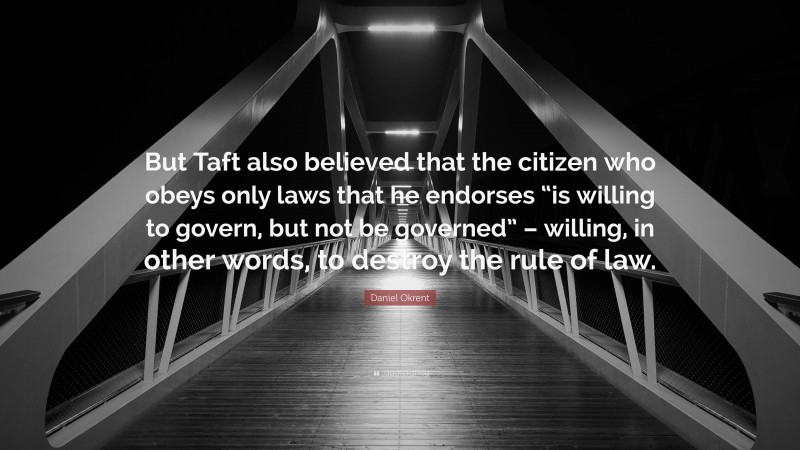 Daniel Okrent Quote: “But Taft also believed that the citizen who obeys only laws that he endorses “is willing to govern, but not be governed” – willing, in other words, to destroy the rule of law.”