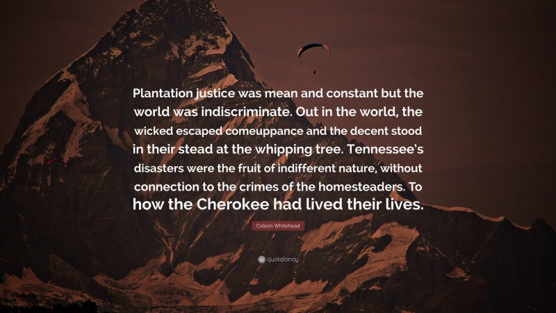 Colson Whitehead Quote: “Plantation justice was mean and constant but the world was indiscriminate. Out in the world, the wicked escaped comeuppance and the decent stood in their stead at the whipping tree. Tennessee’s disasters were the fruit of indifferent nature, without connection to the crimes of the homesteaders. To how the Cherokee had lived their lives.”