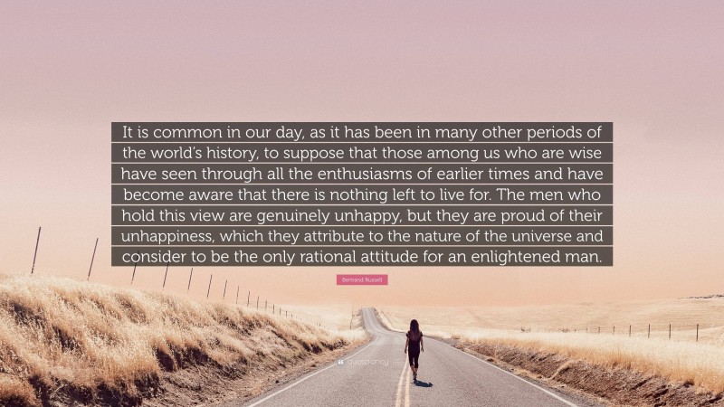 Bertrand Russell Quote: “It is common in our day, as it has been in many other periods of the world’s history, to suppose that those among us who are wise have seen through all the enthusiasms of earlier times and have become aware that there is nothing left to live for. The men who hold this view are genuinely unhappy, but they are proud of their unhappiness, which they attribute to the nature of the universe and consider to be the only rational attitude for an enlightened man.”