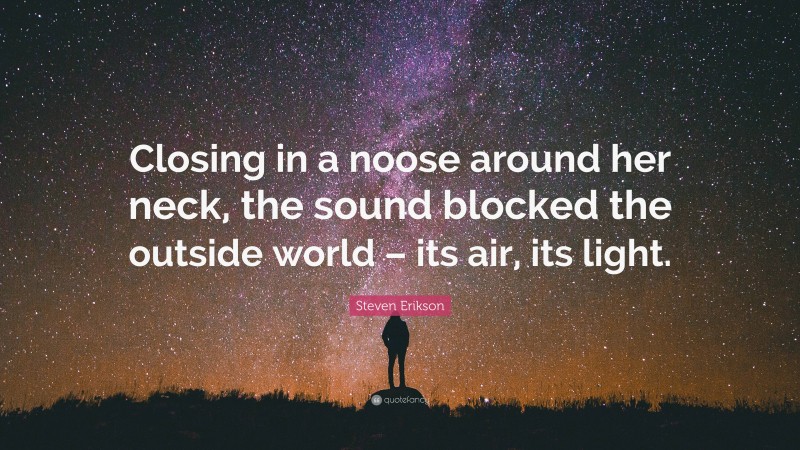 Steven Erikson Quote: “Closing in a noose around her neck, the sound blocked the outside world – its air, its light.”