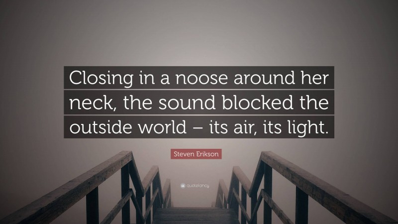 Steven Erikson Quote: “Closing in a noose around her neck, the sound blocked the outside world – its air, its light.”