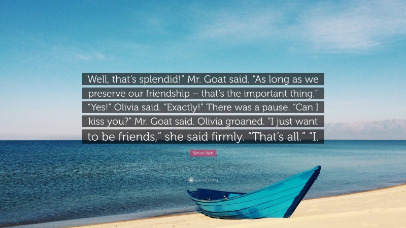 Simon Rich Quote: “Well, that’s splendid!” Mr. Goat said. “As long as we preserve our friendship – that’s the important thing.” “Yes!” Olivia said. “Exactly!” There was a pause. “Can I kiss you?” Mr. Goat said. Olivia groaned. “I just want to be friends,” she said firmly. “That’s all.” “I.”