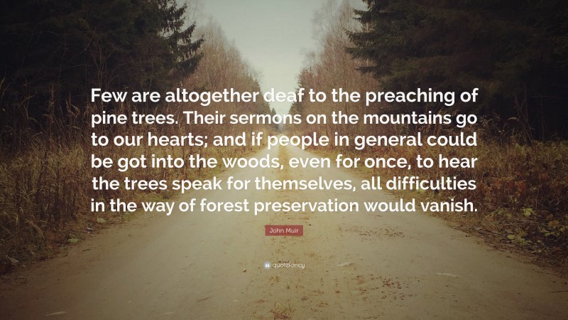 John Muir Quote: “Few are altogether deaf to the preaching of pine trees. Their sermons on the mountains go to our hearts; and if people in general could be got into the woods, even for once, to hear the trees speak for themselves, all difficulties in the way of forest preservation would vanish.”