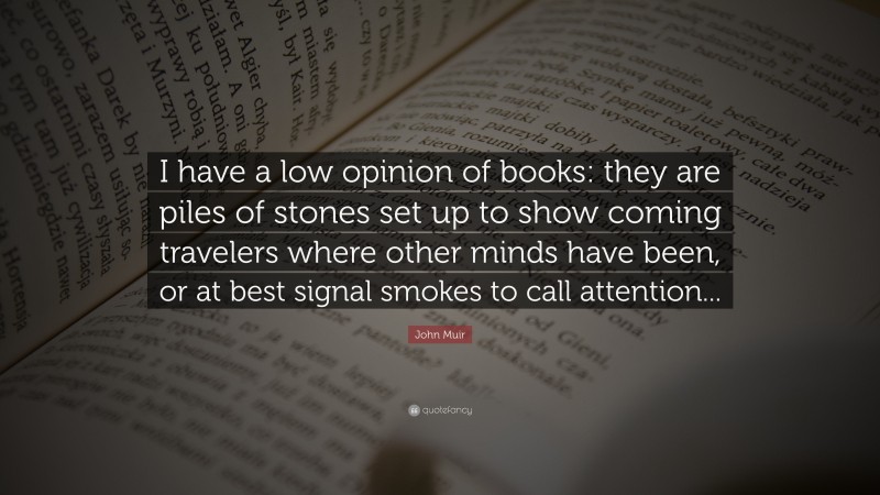 John Muir Quote: “I have a low opinion of books: they are piles of stones set up to show coming travelers where other minds have been, or at best signal smokes to call attention...”