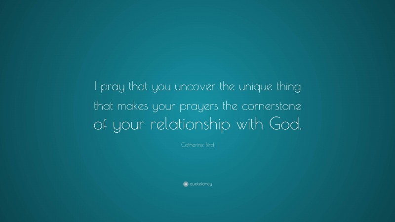 Catherine Bird Quote: “I pray that you uncover the unique thing that makes your prayers the cornerstone of your relationship with God.”