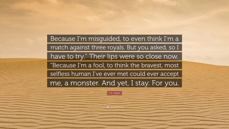 C.K. Dawn Quote: “Because I’m misguided, to even think I’m a match against three royals. But you asked, so I have to try.” Their lips were so close now. “Because I’m a fool, to think the bravest, most selfless human I’ve ever met could ever accept me, a monster. And yet, I stay. For you.”