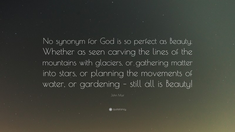 John Muir Quote: “No synonym for God is so perfect as Beauty. Whether as seen carving the lines of the mountains with glaciers, or gathering matter into stars, or planning the movements of water, or gardening – still all is Beauty!”