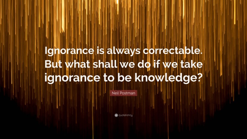 Neil Postman Quote: “Ignorance is always correctable. But what shall we do if we take ignorance to be knowledge?”