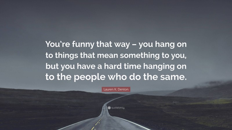 Lauren K. Denton Quote: “You’re funny that way – you hang on to things that mean something to you, but you have a hard time hanging on to the people who do the same.”