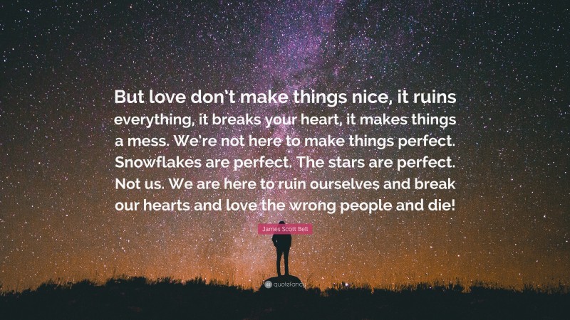 James Scott Bell Quote: “But love don’t make things nice, it ruins everything, it breaks your heart, it makes things a mess. We’re not here to make things perfect. Snowflakes are perfect. The stars are perfect. Not us. We are here to ruin ourselves and break our hearts and love the wrong people and die!”