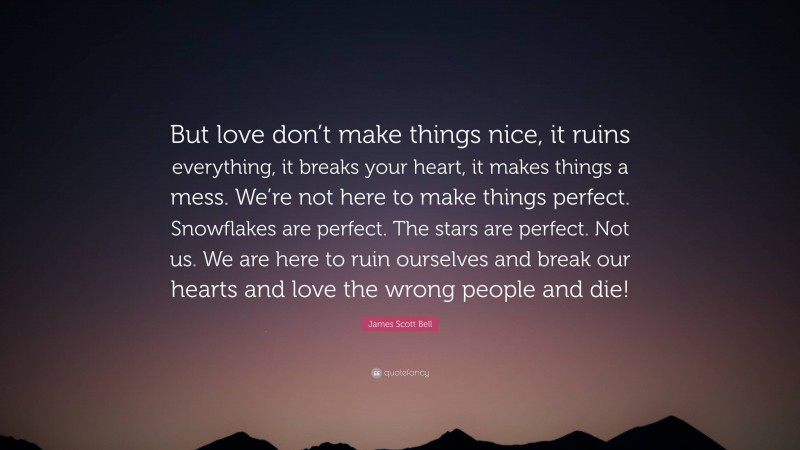 James Scott Bell Quote: “But love don’t make things nice, it ruins everything, it breaks your heart, it makes things a mess. We’re not here to make things perfect. Snowflakes are perfect. The stars are perfect. Not us. We are here to ruin ourselves and break our hearts and love the wrong people and die!”