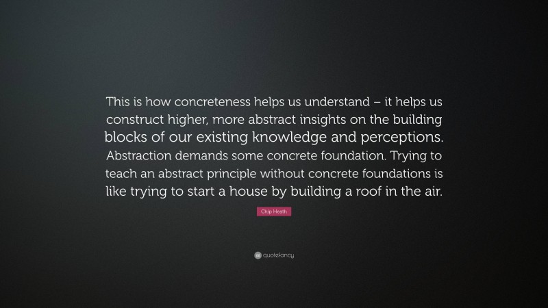 Chip Heath Quote: “This is how concreteness helps us understand – it helps us construct higher, more abstract insights on the building blocks of our existing knowledge and perceptions. Abstraction demands some concrete foundation. Trying to teach an abstract principle without concrete foundations is like trying to start a house by building a roof in the air.”