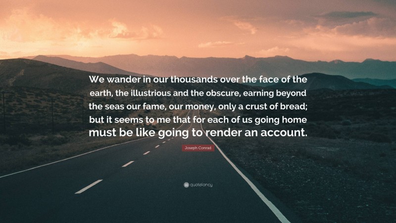 Joseph Conrad Quote: “We wander in our thousands over the face of the earth, the illustrious and the obscure, earning beyond the seas our fame, our money, only a crust of bread; but it seems to me that for each of us going home must be like going to render an account.”