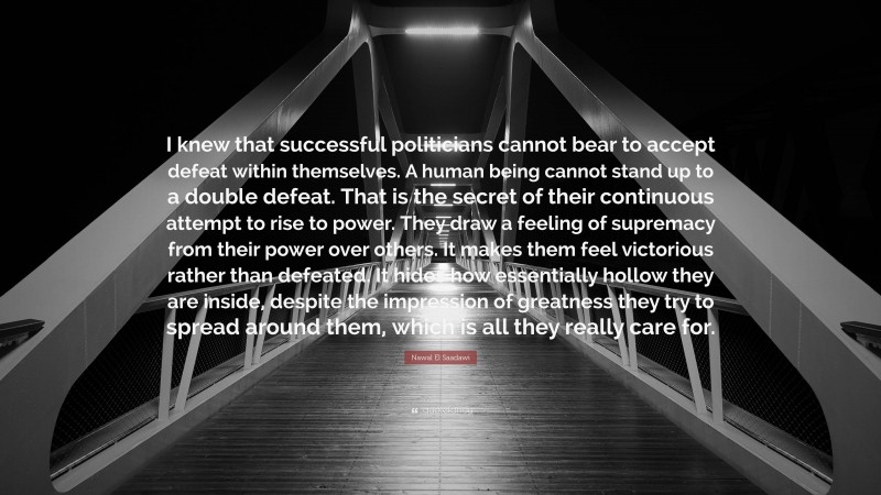 Nawal El Saadawi Quote: “I knew that successful politicians cannot bear to accept defeat within themselves. A human being cannot stand up to a double defeat. That is the secret of their continuous attempt to rise to power. They draw a feeling of supremacy from their power over others. It makes them feel victorious rather than defeated. It hides how essentially hollow they are inside, despite the impression of greatness they try to spread around them, which is all they really care for.”