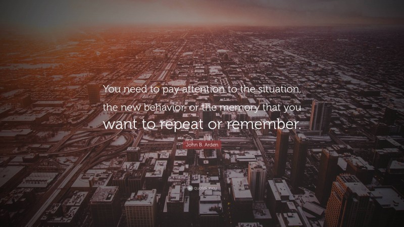 John B. Arden Quote: “You need to pay attention to the situation, the new behavior, or the memory that you want to repeat or remember.”