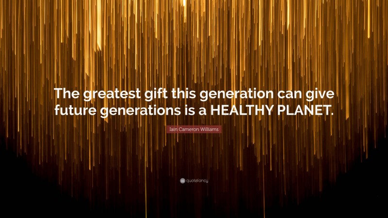 Iain Cameron Williams Quote: “The greatest gift this generation can give future generations is a HEALTHY PLANET.”