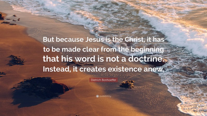 Dietrich Bonhoeffer Quote: “But because Jesus is the Christ, it has to be made clear from the beginning that his word is not a doctrine. Instead, it creates existence anew.”