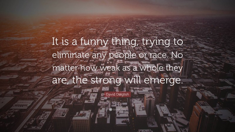 David Dalglish Quote: “It is a funny thing, trying to eliminate any people or race. No matter how weak as a whole they are, the strong will emerge.”