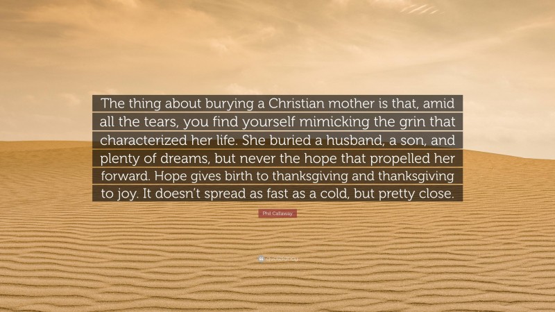 Phil Callaway Quote: “The thing about burying a Christian mother is that, amid all the tears, you find yourself mimicking the grin that characterized her life. She buried a husband, a son, and plenty of dreams, but never the hope that propelled her forward. Hope gives birth to thanksgiving and thanksgiving to joy. It doesn’t spread as fast as a cold, but pretty close.”