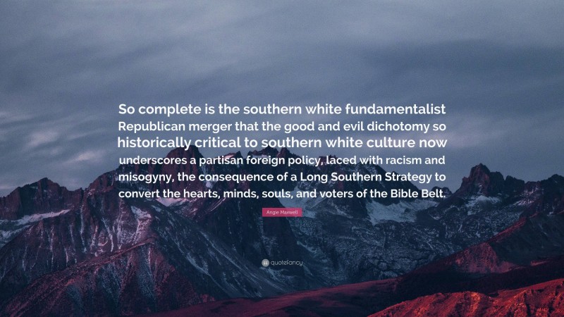 Angie Maxwell Quote: “So complete is the southern white fundamentalist Republican merger that the good and evil dichotomy so historically critical to southern white culture now underscores a partisan foreign policy, laced with racism and misogyny, the consequence of a Long Southern Strategy to convert the hearts, minds, souls, and voters of the Bible Belt.”