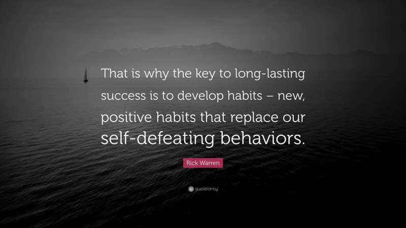 Rick Warren Quote: “That is why the key to long-lasting success is to develop habits – new, positive habits that replace our self-defeating behaviors.”