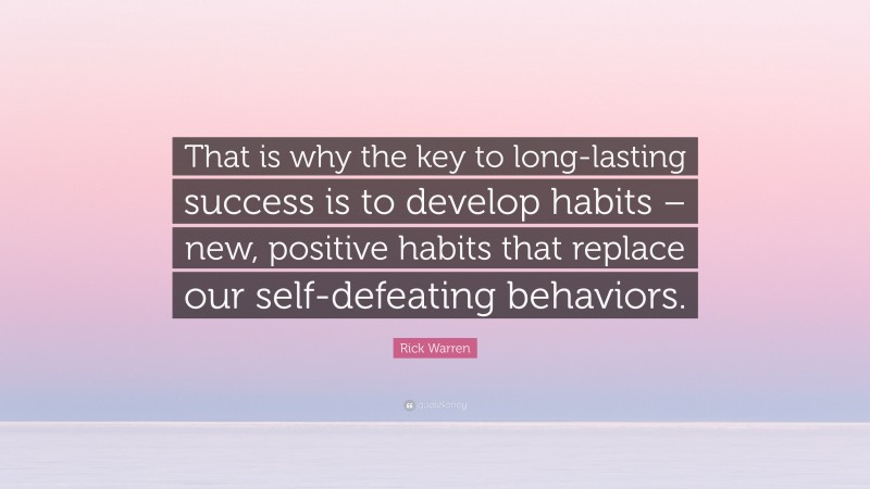 Rick Warren Quote: “That is why the key to long-lasting success is to develop habits – new, positive habits that replace our self-defeating behaviors.”