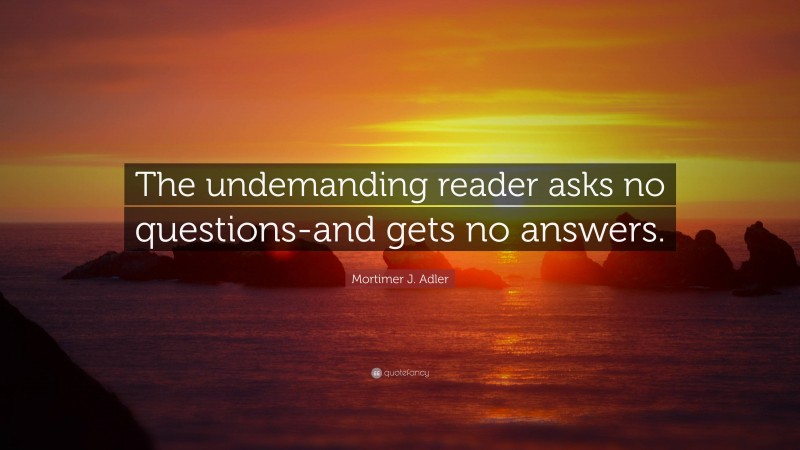 Mortimer J. Adler Quote: “The undemanding reader asks no questions-and gets no answers.”