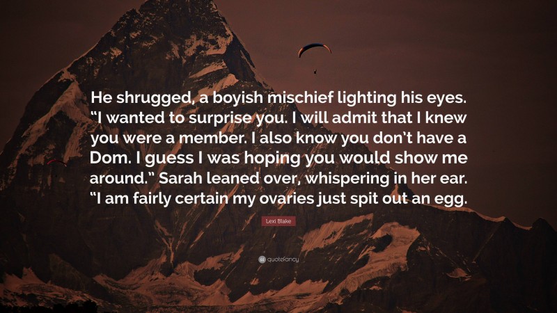 Lexi Blake Quote: “He shrugged, a boyish mischief lighting his eyes. “I wanted to surprise you. I will admit that I knew you were a member. I also know you don’t have a Dom. I guess I was hoping you would show me around.” Sarah leaned over, whispering in her ear. “I am fairly certain my ovaries just spit out an egg.”