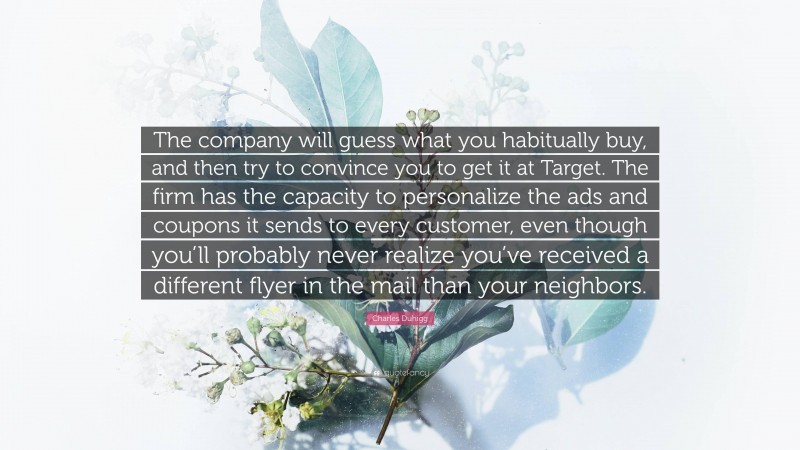 Charles Duhigg Quote: “The company will guess what you habitually buy, and then try to convince you to get it at Target. The firm has the capacity to personalize the ads and coupons it sends to every customer, even though you’ll probably never realize you’ve received a different flyer in the mail than your neighbors.”