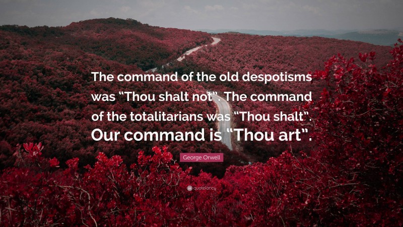 George Orwell Quote: “The command of the old despotisms was “Thou shalt not”. The command of the totalitarians was “Thou shalt”. Our command is “Thou art”.”