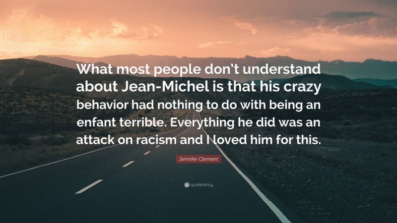 Jennifer Clement Quote: “What most people don’t understand about Jean-Michel is that his crazy behavior had nothing to do with being an enfant terrible. Everything he did was an attack on racism and I loved him for this.”