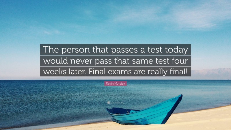 Kevin Horsley Quote: “The person that passes a test today would never pass that same test four weeks later. Final exams are really final!”