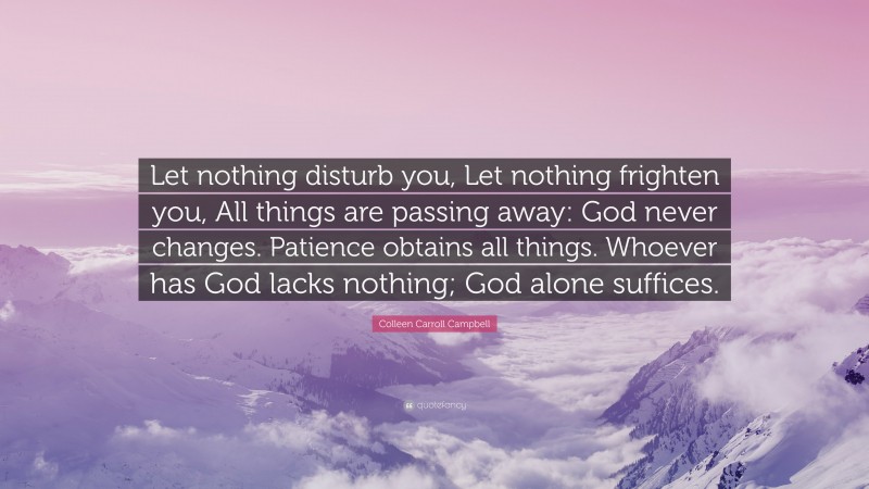 Colleen Carroll Campbell Quote: “Let nothing disturb you, Let nothing frighten you, All things are passing away: God never changes. Patience obtains all things. Whoever has God lacks nothing; God alone suffices.”
