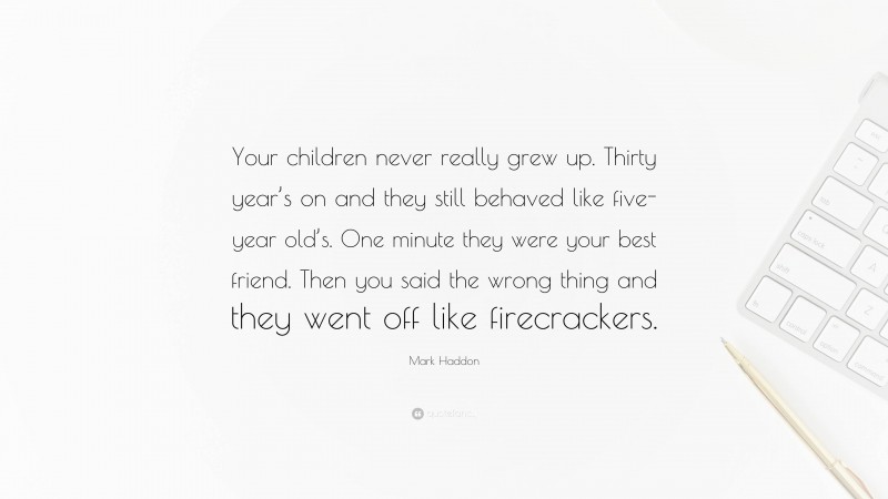 Mark Haddon Quote: “Your children never really grew up. Thirty year’s on and they still behaved like five-year old’s. One minute they were your best friend. Then you said the wrong thing and they went off like firecrackers.”