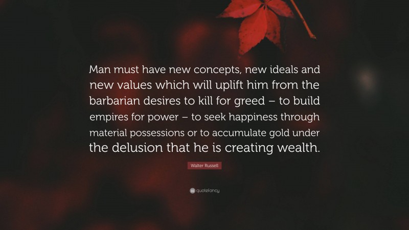 Walter Russell Quote: “Man must have new concepts, new ideals and new values which will uplift him from the barbarian desires to kill for greed – to build empires for power – to seek happiness through material possessions or to accumulate gold under the delusion that he is creating wealth.”