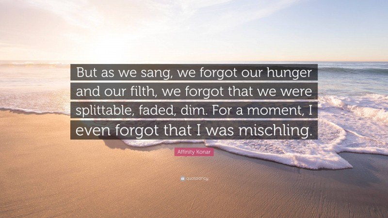 Affinity Konar Quote: “But as we sang, we forgot our hunger and our filth, we forgot that we were splittable, faded, dim. For a moment, I even forgot that I was mischling.”